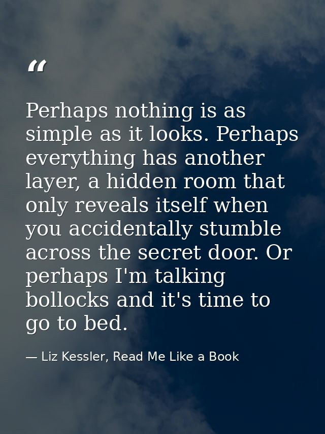 Perhaps nothing is as simple as it looks. Perhaps everything has another layer, a hidden room that only reveals itself w — Liz Kessler, Read Me Like a Book