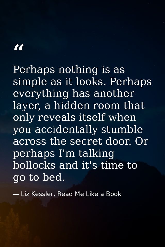 Perhaps nothing is as simple as it looks. Perhaps everything has another layer, a hidden room that only reveals itself w — Liz Kessler, Read Me Like a Book