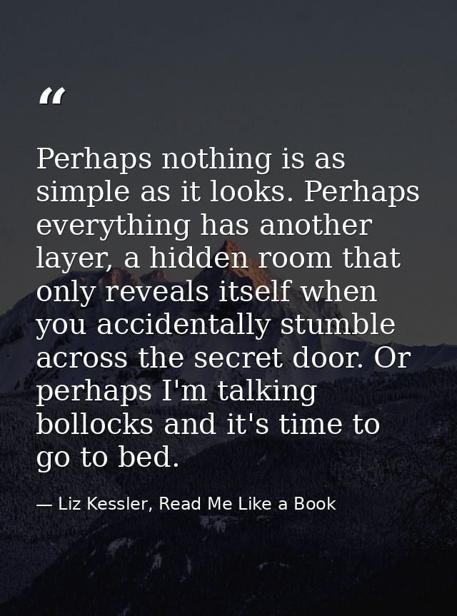 Perhaps nothing is as simple as it looks. Perhaps everything has another layer, a hidden room that only reveals itself w — Liz Kessler, Read Me Like a Book