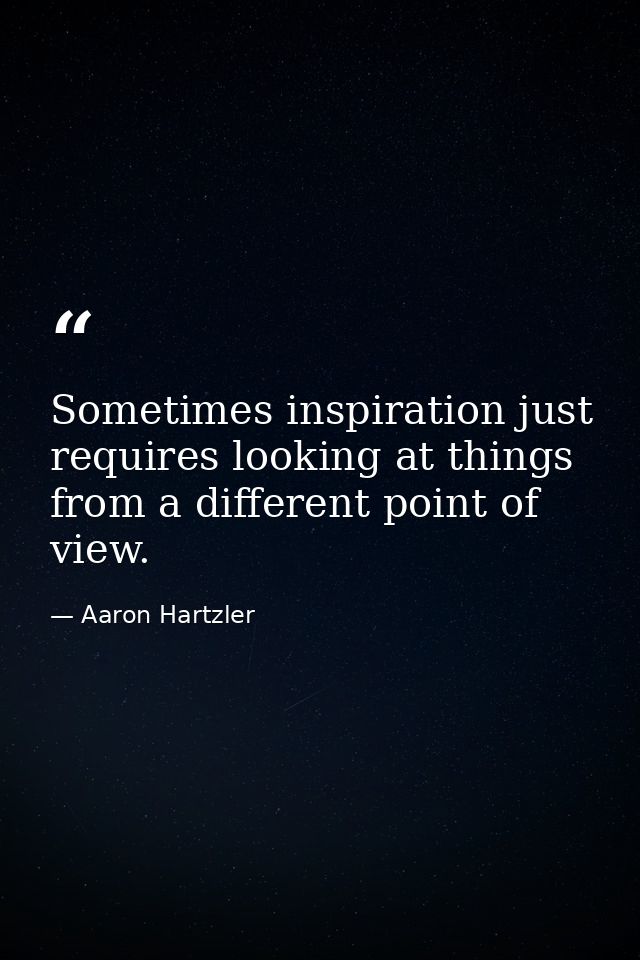 Sometimes inspiration just requires looking at things from a different point of view. — Aaron Hartzler