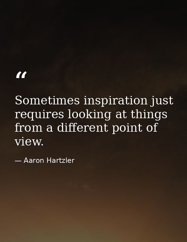 Sometimes inspiration just requires looking at things from a different point of view. — Aaron Hartzler