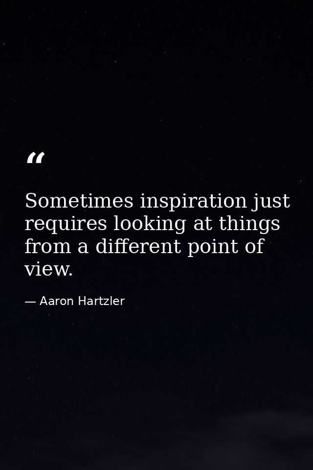 Sometimes inspiration just requires looking at things from a different point of view. — Aaron Hartzler