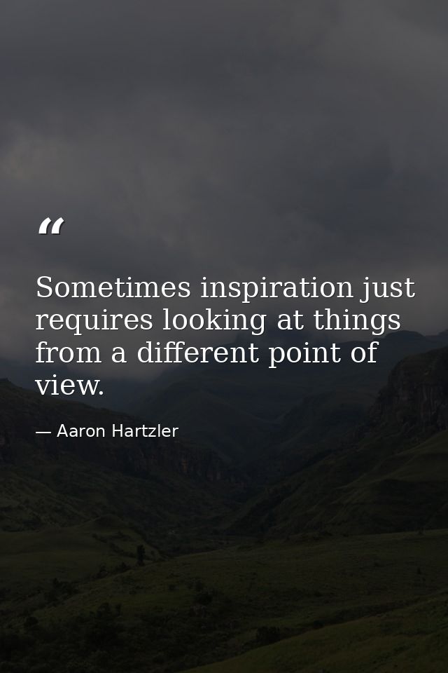 Sometimes inspiration just requires looking at things from a different point of view. — Aaron Hartzler