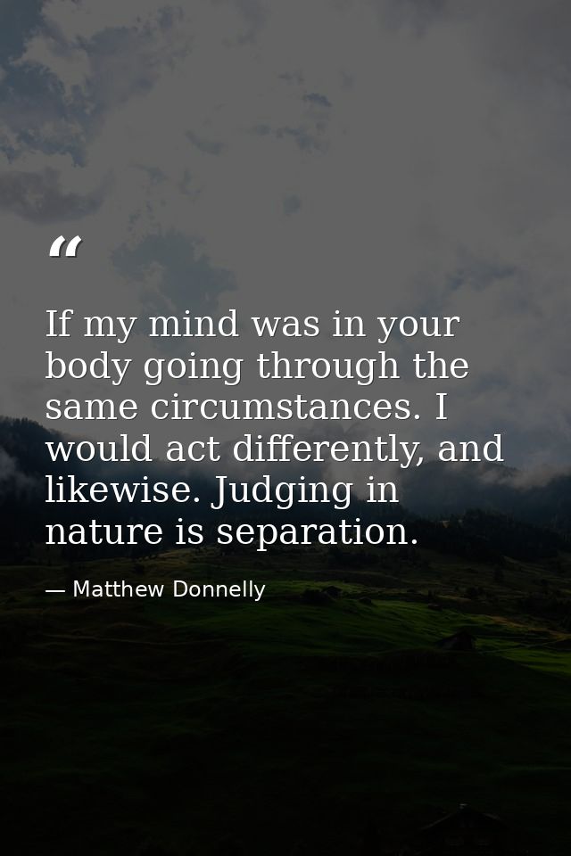 If my mind was in your body going through the same circumstances. I would act differently, and likewise. Judging in natu — Matthew Donnelly