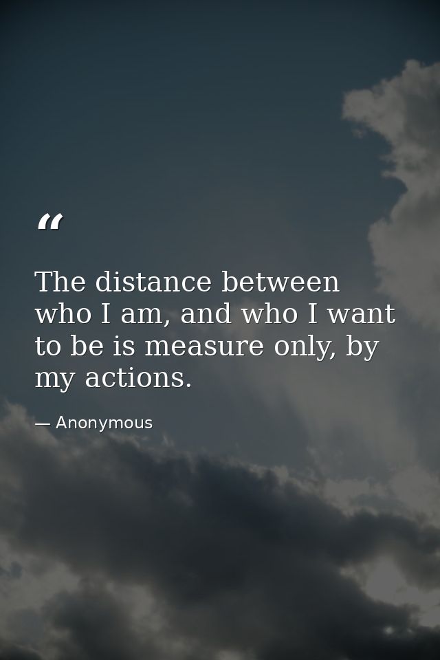 The distance between who I am, and who I want to be is measure only, by my actions. — Anonymous