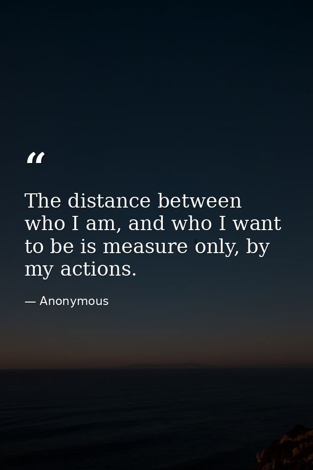 The distance between who I am, and who I want to be is measure only, by my actions. — Anonymous