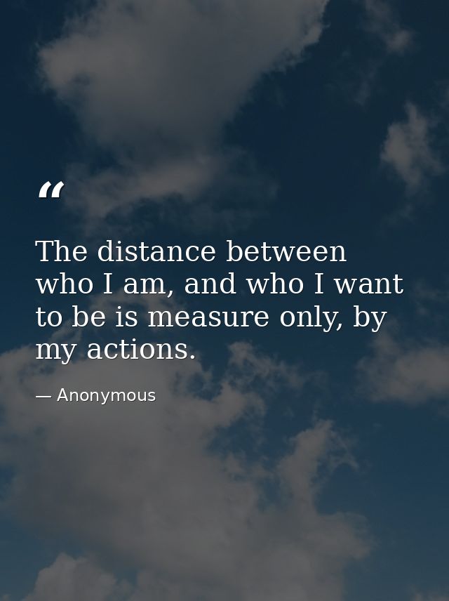 The distance between who I am, and who I want to be is measure only, by my actions. — Anonymous