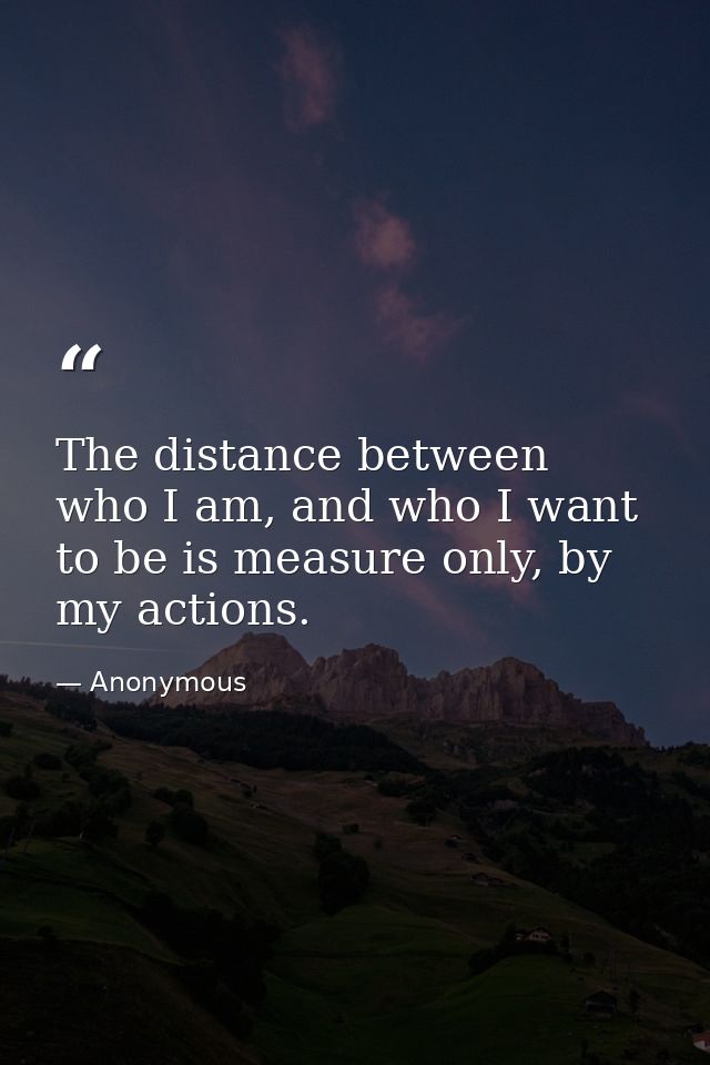The distance between who I am, and who I want to be is measure only, by my actions. — Anonymous