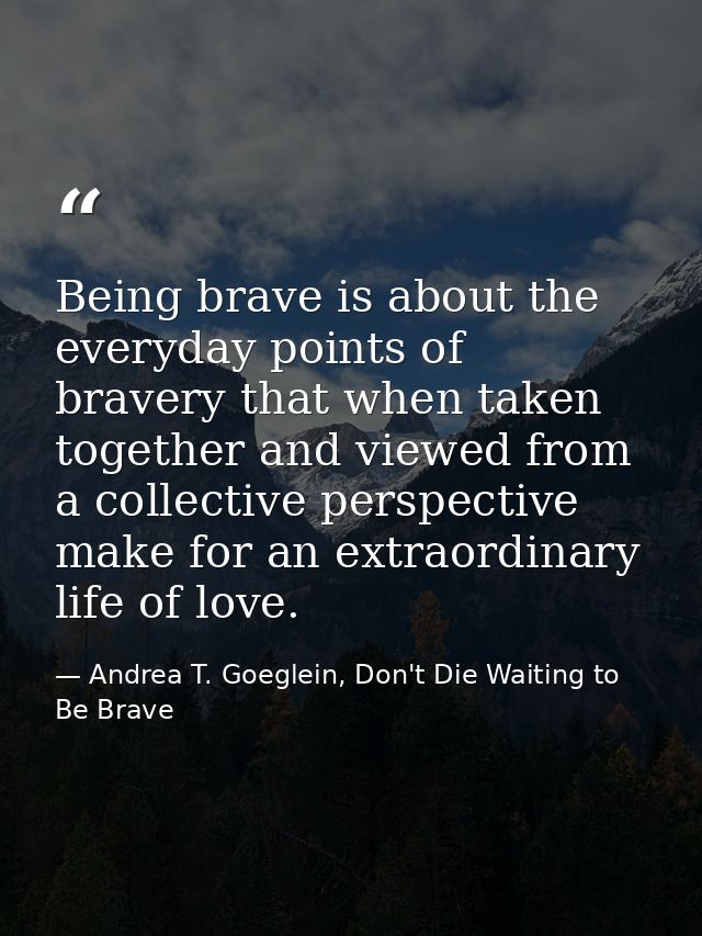 Being brave is about the everyday points of bravery that when taken together and viewed from a collective perspective ma — Andrea T. Goeglein, Don't Die Waiting to Be Brave