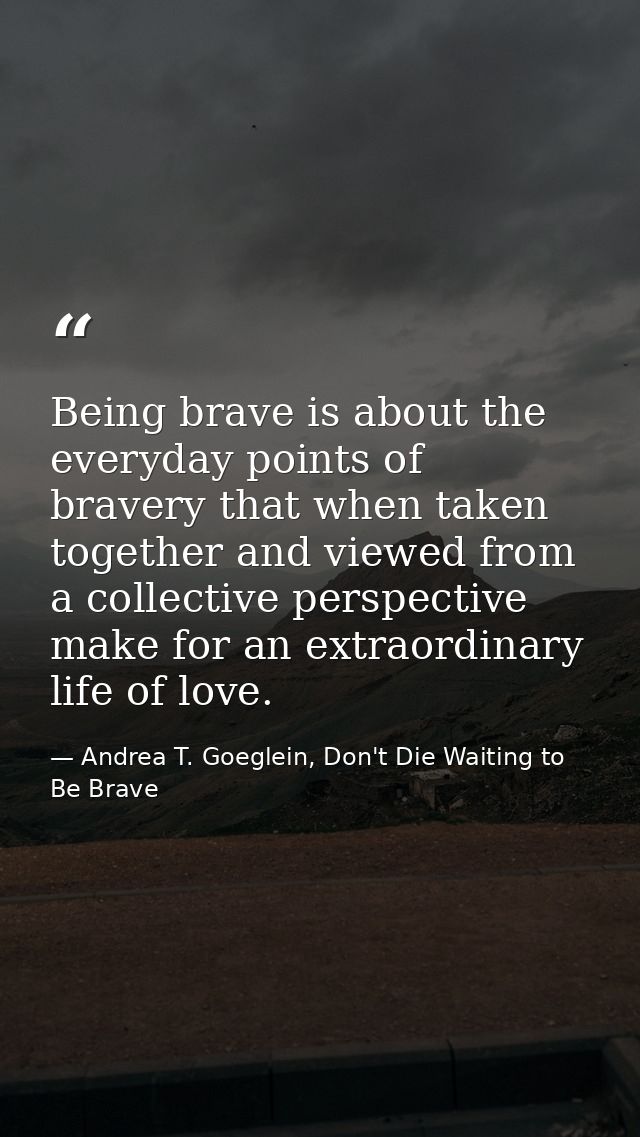 Being brave is about the everyday points of bravery that when taken together and viewed from a collective perspective ma — Andrea T. Goeglein, Don't Die Waiting to Be Brave