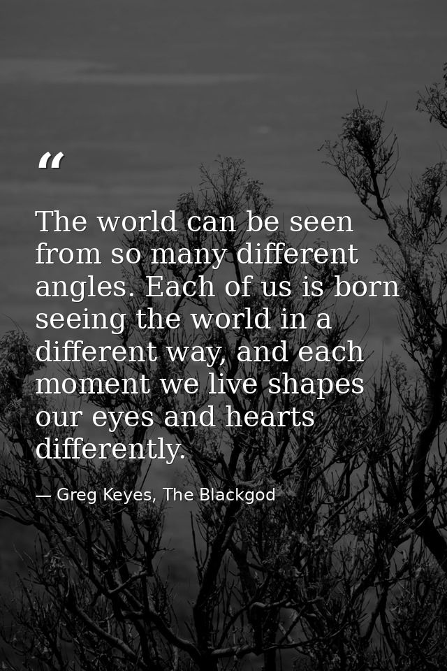 The world can be seen from so many different angles. Each of us is born seeing the world in a different way, and each mo — Greg Keyes, The Blackgod