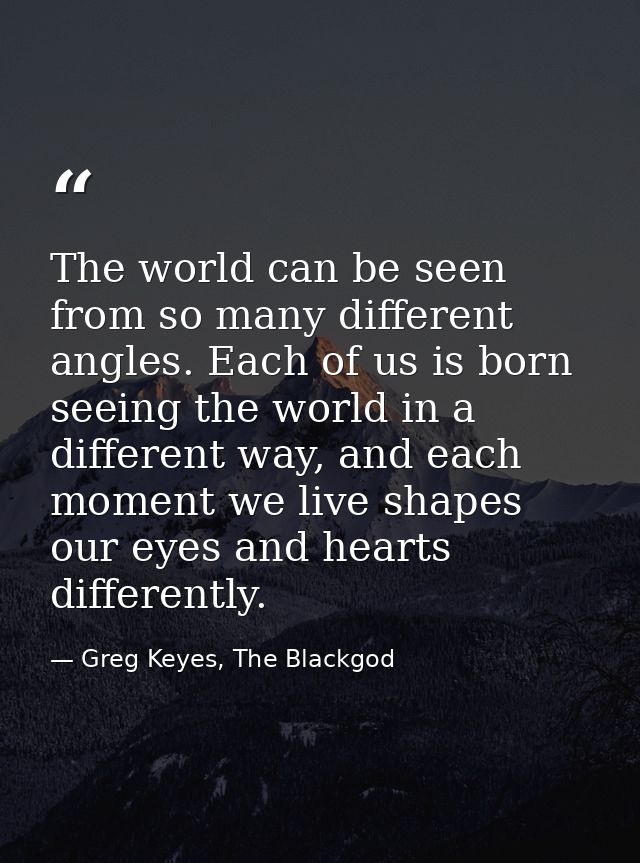The world can be seen from so many different angles. Each of us is born seeing the world in a different way, and each mo — Greg Keyes, The Blackgod