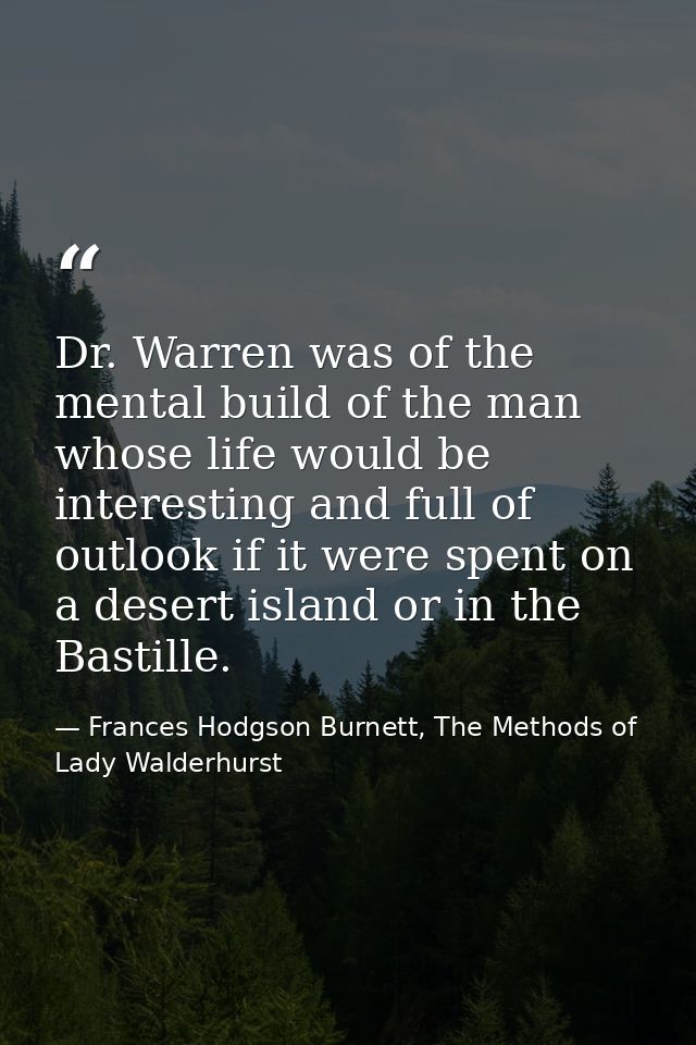 Dr. Warren was of the mental build of the man whose life would be interesting and full of outlook if it were spent on a  — Frances Hodgson Burnett, The Methods of Lady Walderhurst