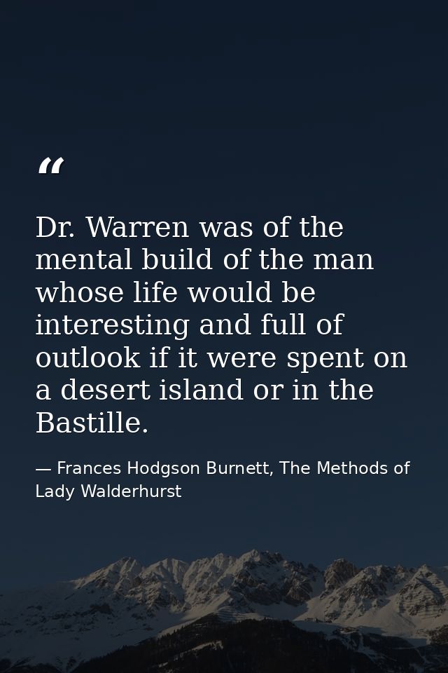 Dr. Warren was of the mental build of the man whose life would be interesting and full of outlook if it were spent on a  — Frances Hodgson Burnett, The Methods of Lady Walderhurst