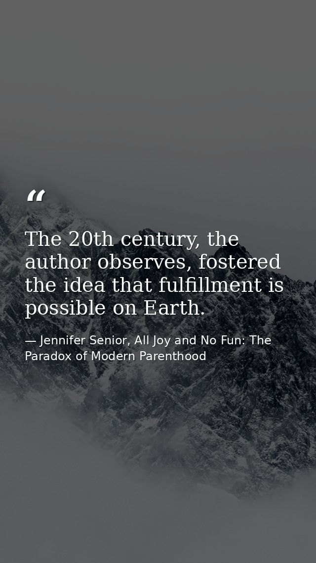 The 20th century, the author observes, fostered the idea that fulfillment is possible on Earth. — Jennifer Senior, All Joy and No Fun: The Paradox of Modern Parenthood