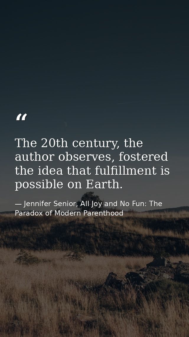 The 20th century, the author observes, fostered the idea that fulfillment is possible on Earth. — Jennifer Senior, All Joy and No Fun: The Paradox of Modern Parenthood