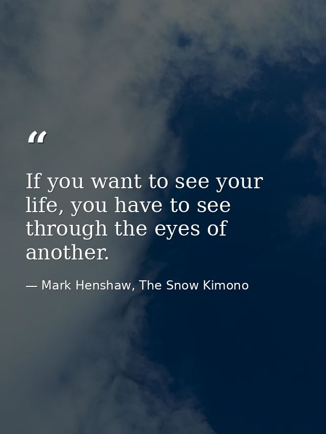 If you want to see your life, you have to see through the eyes of another. — Mark Henshaw, The Snow Kimono