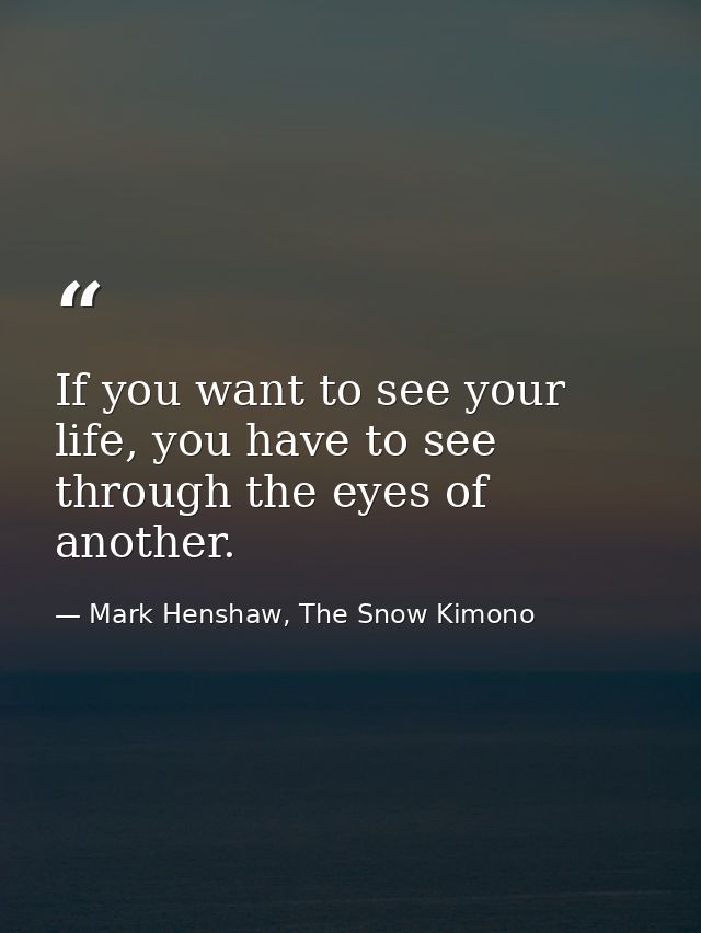 If you want to see your life, you have to see through the eyes of another. — Mark Henshaw, The Snow Kimono