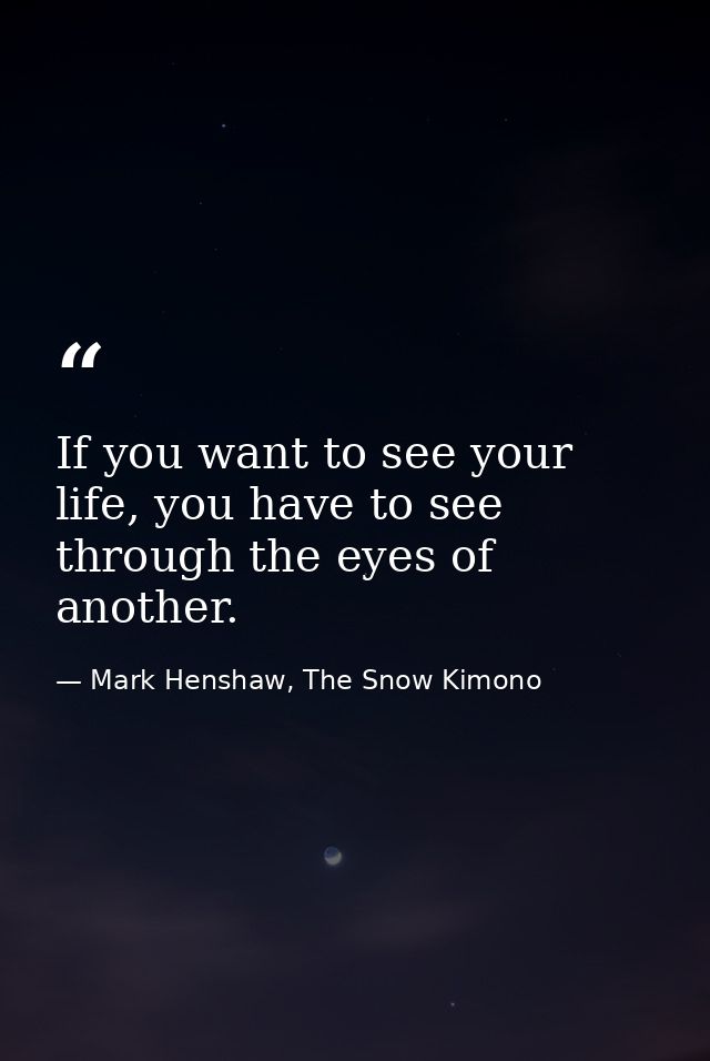If you want to see your life, you have to see through the eyes of another. — Mark Henshaw, The Snow Kimono