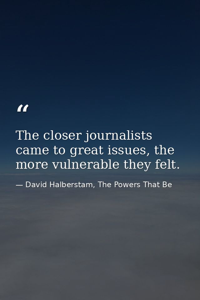 The closer journalists came to great issues, the more vulnerable they felt. — David Halberstam, The Powers That Be