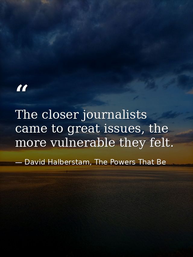 The closer journalists came to great issues, the more vulnerable they felt. — David Halberstam, The Powers That Be