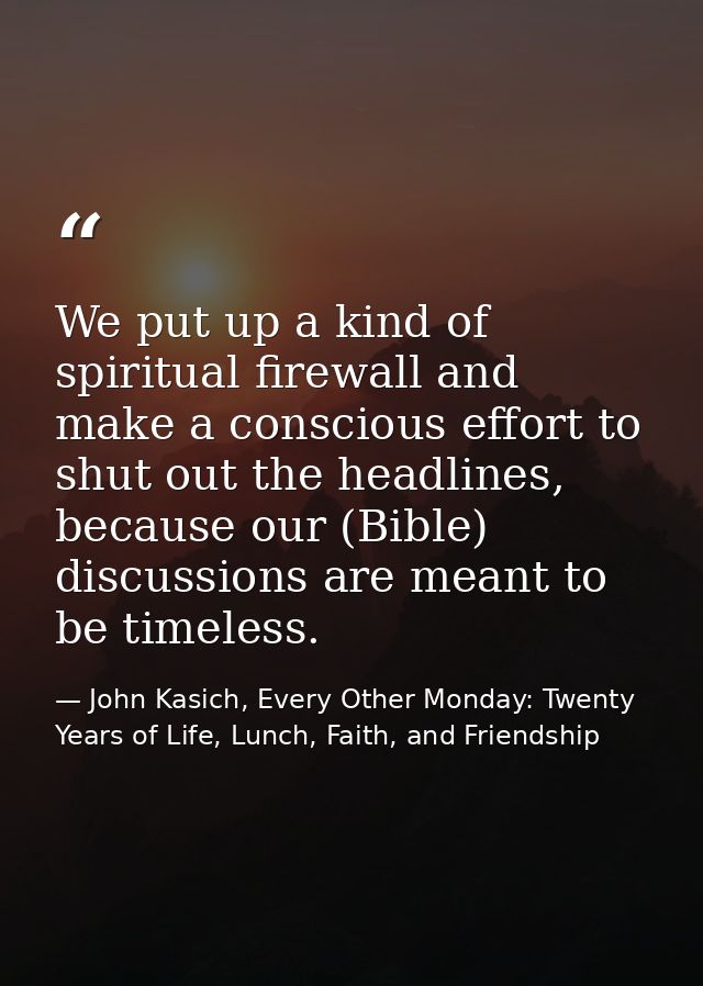 We put up a kind of spiritual firewall and make a conscious effort to shut out the headlines, because our (Bible) discus — John Kasich, Every Other Monday: Twenty Years of Life, Lunch, Faith, and Friendship
