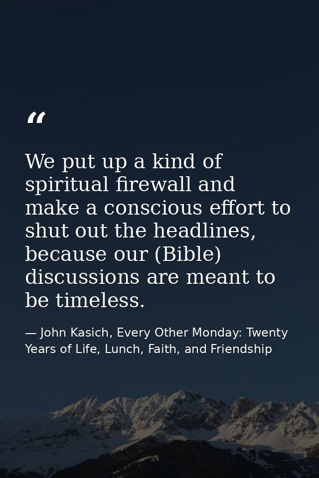 We put up a kind of spiritual firewall and make a conscious effort to shut out the headlines, because our (Bible) discus — John Kasich, Every Other Monday: Twenty Years of Life, Lunch, Faith, and Friendship