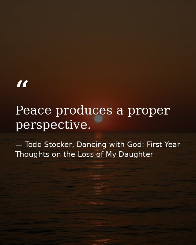 Peace produces a proper perspective. — Todd Stocker, Dancing with God: First Year Thoughts on the Loss of My Daughter