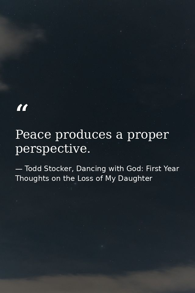Peace produces a proper perspective. — Todd Stocker, Dancing with God: First Year Thoughts on the Loss of My Daughter