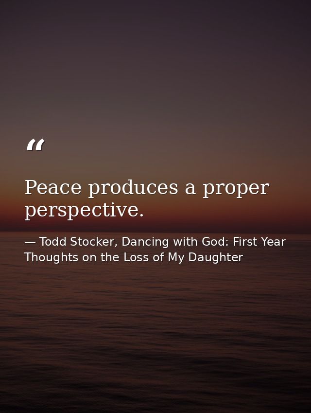 Peace produces a proper perspective. — Todd Stocker, Dancing with God: First Year Thoughts on the Loss of My Daughter