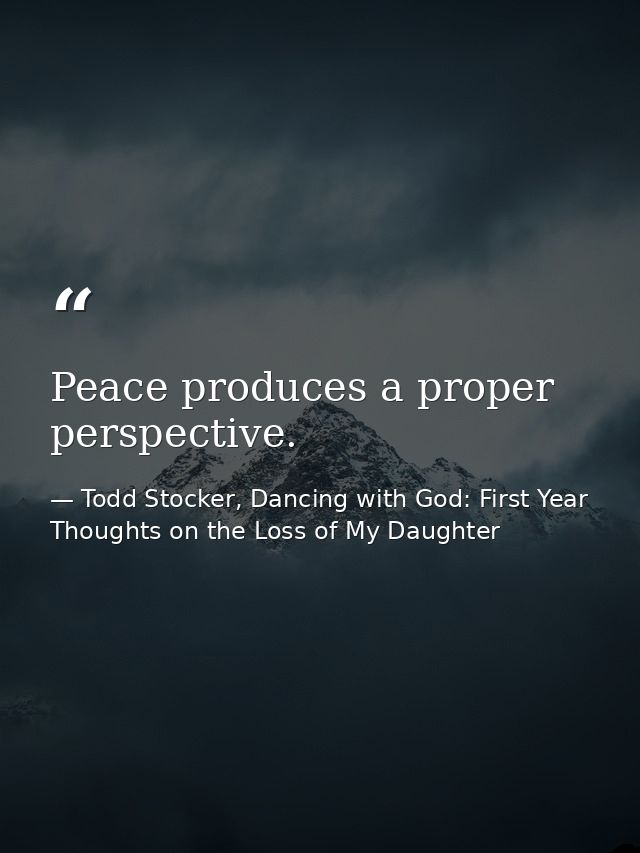 Peace produces a proper perspective. — Todd Stocker, Dancing with God: First Year Thoughts on the Loss of My Daughter