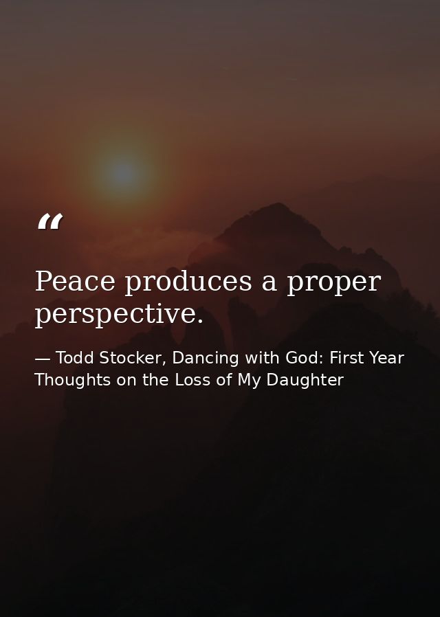 Peace produces a proper perspective. — Todd Stocker, Dancing with God: First Year Thoughts on the Loss of My Daughter