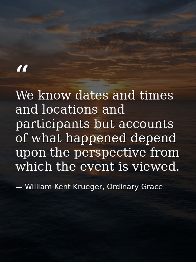 We know dates and times and locations and participants but accounts of what happened depend upon the perspective from wh — William Kent Krueger, Ordinary Grace