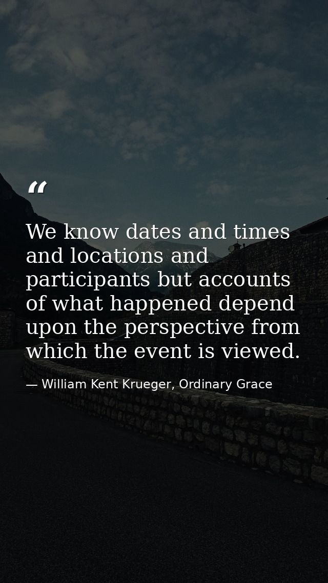 We know dates and times and locations and participants but accounts of what happened depend upon the perspective from wh — William Kent Krueger, Ordinary Grace