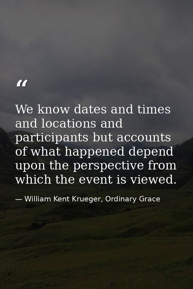 We know dates and times and locations and participants but accounts of what happened depend upon the perspective from wh — William Kent Krueger, Ordinary Grace