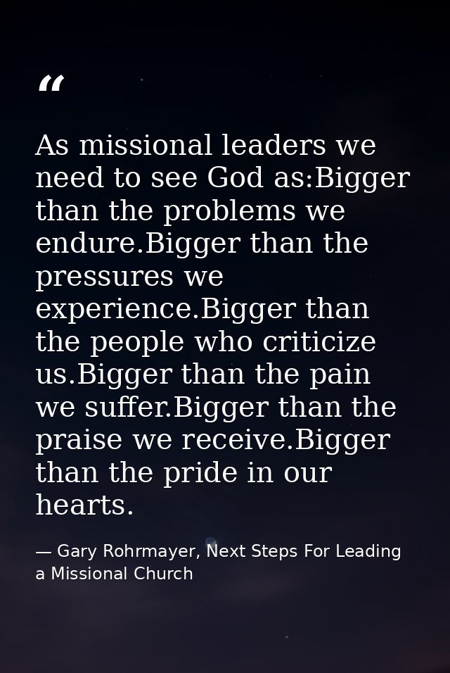 As missional leaders we need to see God as:Bigger than the problems we endure.Bigger than the pressures we experience.Bi — Gary Rohrmayer, Next Steps For Leading a Missional Church