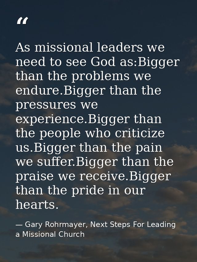As missional leaders we need to see God as:Bigger than the problems we endure.Bigger than the pressures we experience.Bi — Gary Rohrmayer, Next Steps For Leading a Missional Church