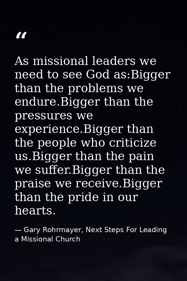 As missional leaders we need to see God as:Bigger than the problems we endure.Bigger than the pressures we experience.Bi — Gary Rohrmayer, Next Steps For Leading a Missional Church