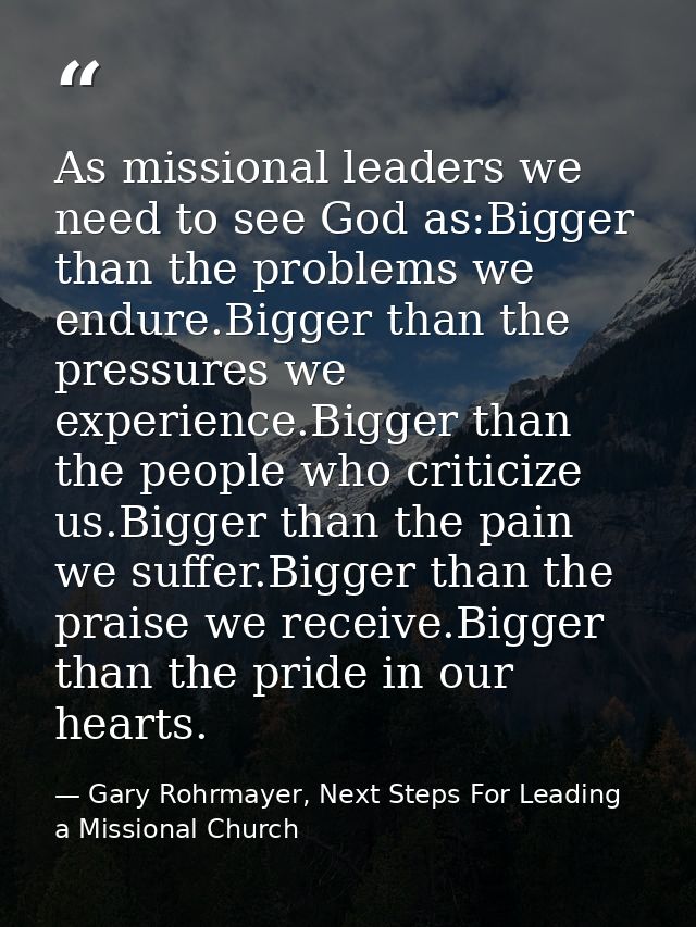 As missional leaders we need to see God as:Bigger than the problems we endure.Bigger than the pressures we experience.Bi — Gary Rohrmayer, Next Steps For Leading a Missional Church