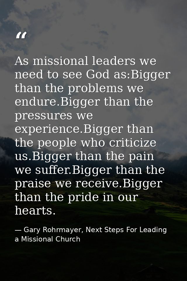 As missional leaders we need to see God as:Bigger than the problems we endure.Bigger than the pressures we experience.Bi — Gary Rohrmayer, Next Steps For Leading a Missional Church