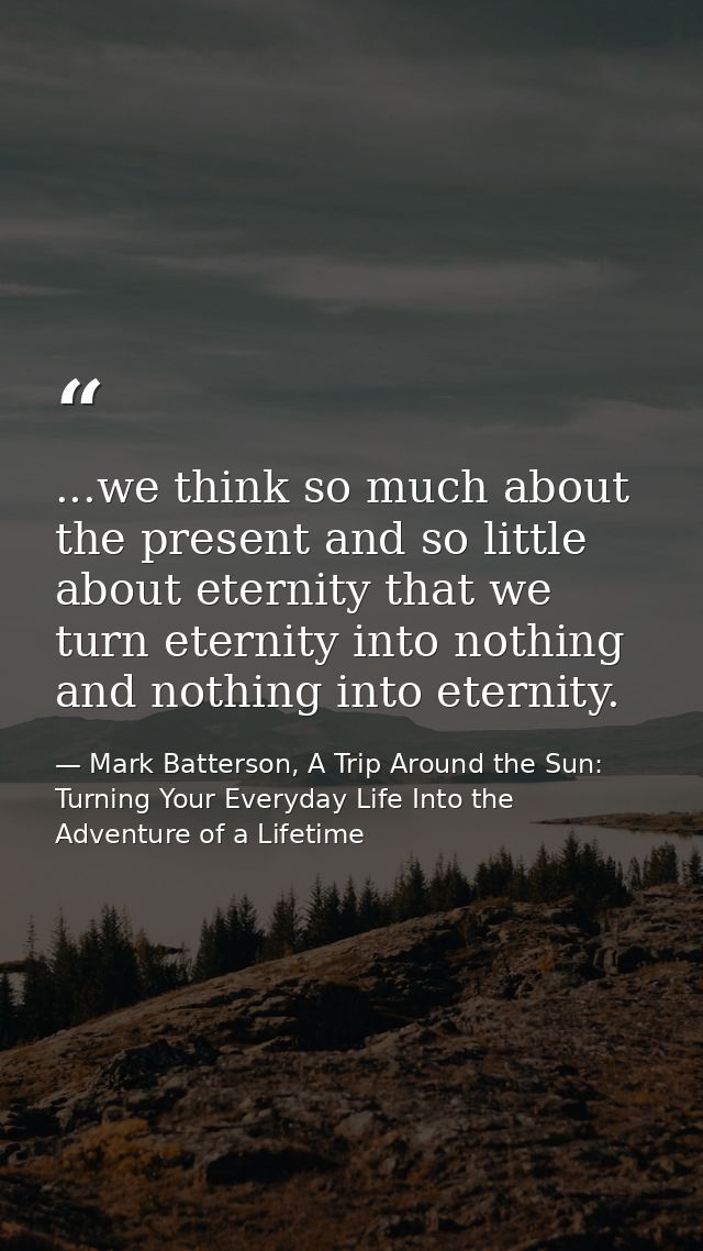 ...we think so much about the present and so little about eternity that we turn eternity into nothing and nothing into e — Mark Batterson, A Trip Around the Sun: Turning Your Everyday Life Into the Adventure of a Lifetime