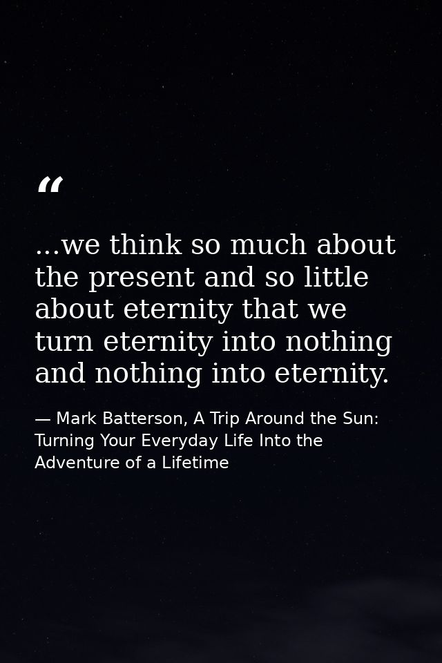 ...we think so much about the present and so little about eternity that we turn eternity into nothing and nothing into e — Mark Batterson, A Trip Around the Sun: Turning Your Everyday Life Into the Adventure of a Lifetime