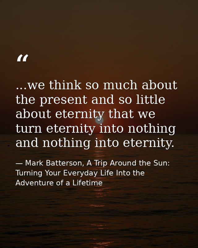 ...we think so much about the present and so little about eternity that we turn eternity into nothing and nothing into e — Mark Batterson, A Trip Around the Sun: Turning Your Everyday Life Into the Adventure of a Lifetime