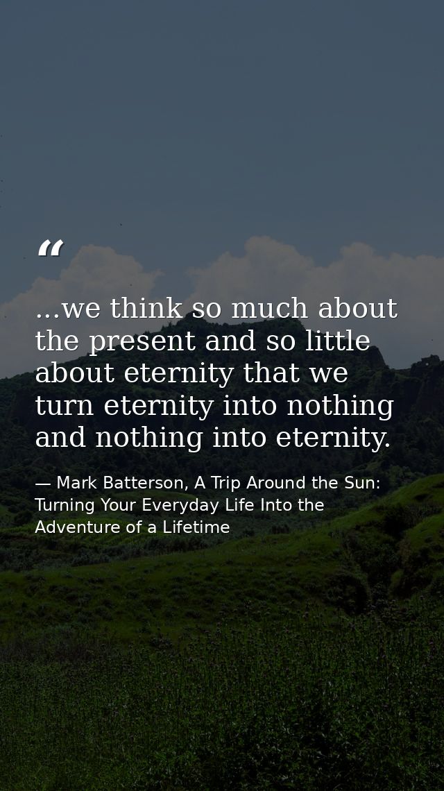 ...we think so much about the present and so little about eternity that we turn eternity into nothing and nothing into e — Mark Batterson, A Trip Around the Sun: Turning Your Everyday Life Into the Adventure of a Lifetime