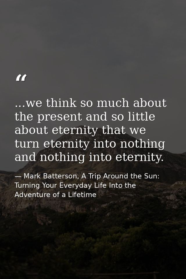 ...we think so much about the present and so little about eternity that we turn eternity into nothing and nothing into e — Mark Batterson, A Trip Around the Sun: Turning Your Everyday Life Into the Adventure of a Lifetime