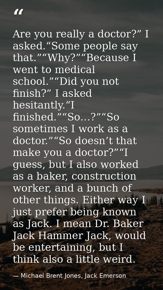 Are you really a doctor?” I asked.“Some people say that.”“Why?”“Because I went to medical school.”“Did you not finish?”  — Michael Brent Jones, Jack Emerson