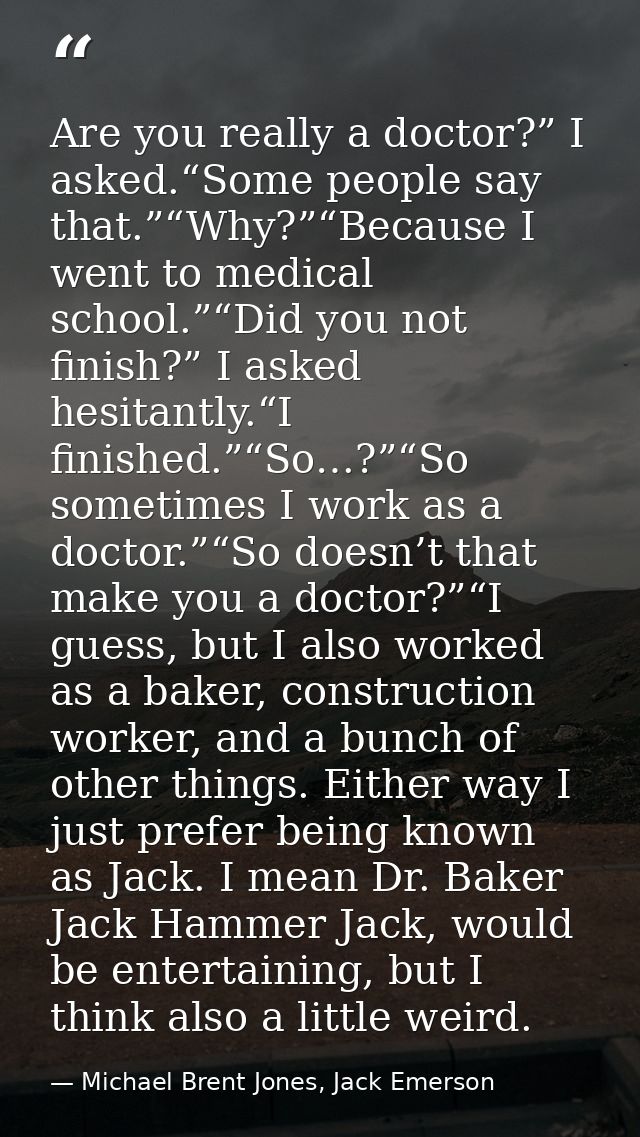 Are you really a doctor?” I asked.“Some people say that.”“Why?”“Because I went to medical school.”“Did you not finish?”  — Michael Brent Jones, Jack Emerson