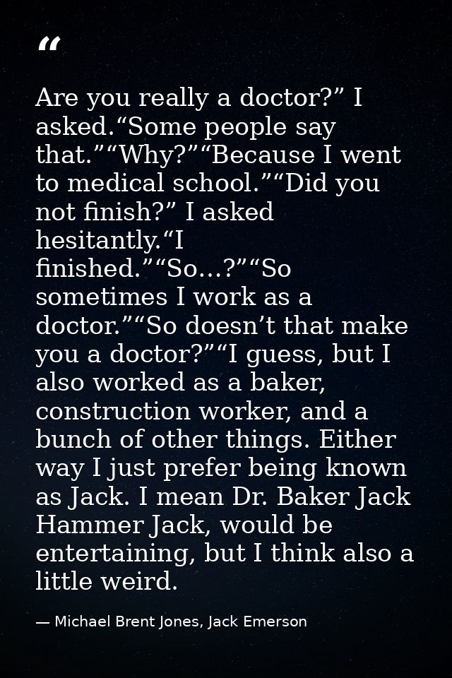 Are you really a doctor?” I asked.“Some people say that.”“Why?”“Because I went to medical school.”“Did you not finish?”  — Michael Brent Jones, Jack Emerson
