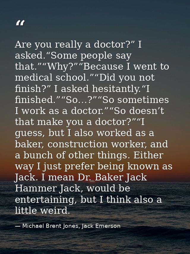 Are you really a doctor?” I asked.“Some people say that.”“Why?”“Because I went to medical school.”“Did you not finish?”  — Michael Brent Jones, Jack Emerson