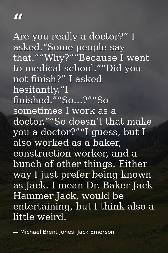 Are you really a doctor?” I asked.“Some people say that.”“Why?”“Because I went to medical school.”“Did you not finish?”  — Michael Brent Jones, Jack Emerson